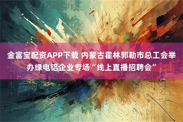 金富宝配资APP下载 内蒙古霍林郭勒市总工会举办绿电铝企业专场“线上直播招聘会”