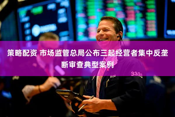 策略配资 市场监管总局公布三起经营者集中反垄断审查典型案例