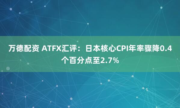 万德配资 ATFX汇评：日本核心CPI年率骤降0.4个百分点至2.7%