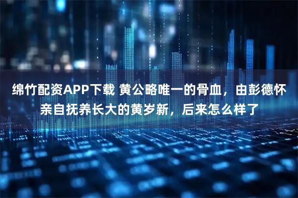 绵竹配资APP下载 黄公略唯一的骨血，由彭德怀亲自抚养长大的黄岁新，后来怎么样了