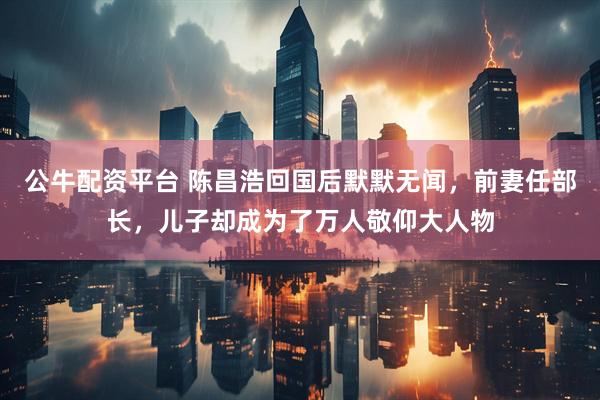 公牛配资平台 陈昌浩回国后默默无闻，前妻任部长，儿子却成为了万人敬仰大人物