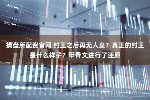 操盘所配资官网 纣王之后再无人皇？真正的纣王是什么样子？甲骨文进行了还原