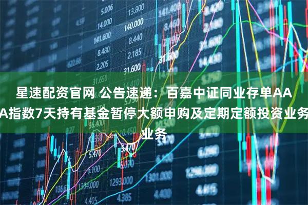 星速配资官网 公告速递：百嘉中证同业存单AAA指数7天持有基金暂停大额申购及定期定额投资业务