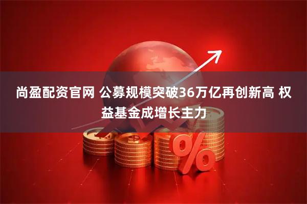 尚盈配资官网 公募规模突破36万亿再创新高 权益基金成增长主力