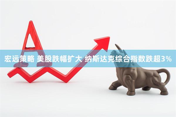 宏远策略 美股跌幅扩大 纳斯达克综合指数跌超3%