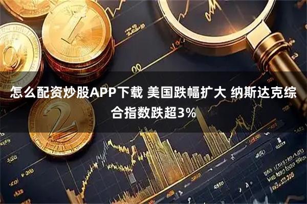 怎么配资炒股APP下载 美国跌幅扩大 纳斯达克综合指数跌超3%