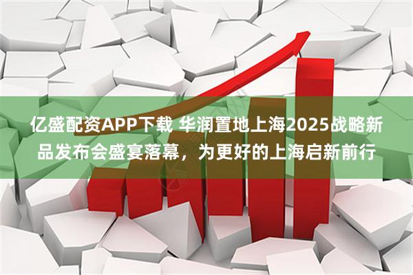 亿盛配资APP下载 华润置地上海2025战略新品发布会盛宴落幕，为更好的上海启新前行