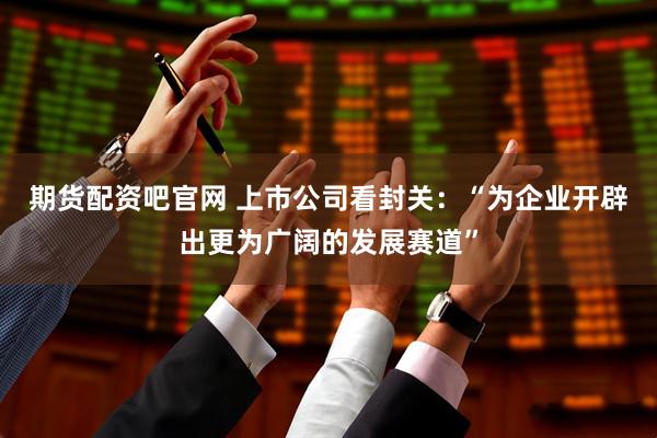 期货配资吧官网 上市公司看封关：“为企业开辟出更为广阔的发展赛道”