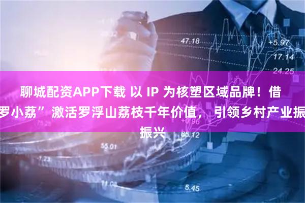 聊城配资APP下载 以 IP 为核塑区域品牌！借 “罗小荔” 激活罗浮山荔枝千年价值， 引领乡村产业振兴