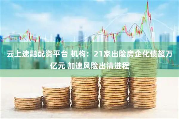 云上速融配资平台 机构：21家出险房企化债超万亿元 加速风险出清进程