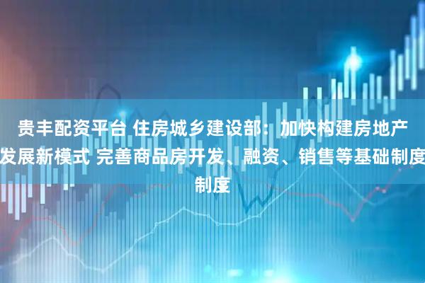 贵丰配资平台 住房城乡建设部：加快构建房地产发展新模式 完善商品房开发、融资、销售等基础制度