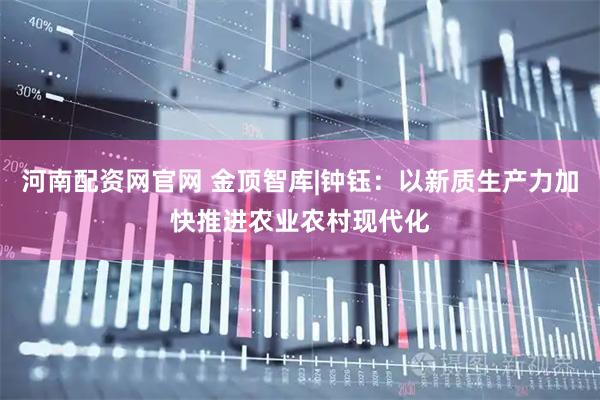 河南配资网官网 金顶智库|钟钰：以新质生产力加快推进农业农村现代化