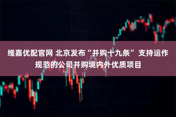 维嘉优配官网 北京发布“并购十九条” 支持运作规范的公司并购境内外优质项目