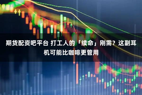 期货配资吧平台 打工人的「续命」刚需？这副耳机可能比咖啡更管用
