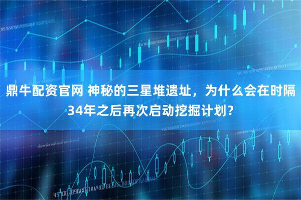 鼎牛配资官网 神秘的三星堆遗址，为什么会在时隔34年之后再次启动挖掘计划？