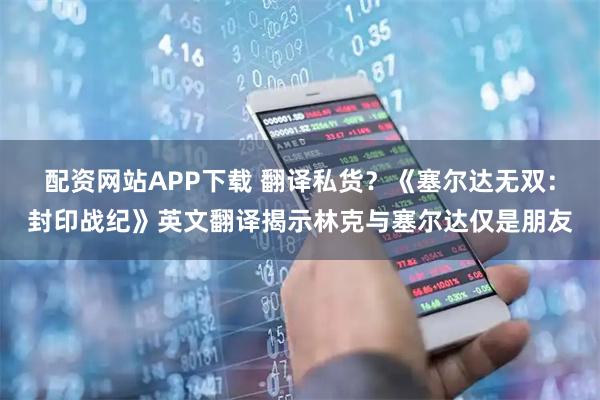 配资网站APP下载 翻译私货？《塞尔达无双：封印战纪》英文翻译揭示林克与塞尔达仅是朋友