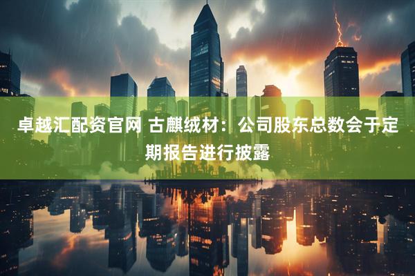 卓越汇配资官网 古麒绒材：公司股东总数会于定期报告进行披露