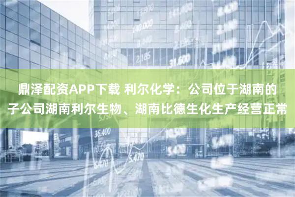 鼎泽配资APP下载 利尔化学：公司位于湖南的子公司湖南利尔生物、湖南比德生化生产经营正常