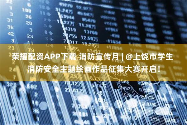 荣耀配资APP下载 消防宣传月 | @上饶市学生 消防安全主题绘画作品征集大赛开启！