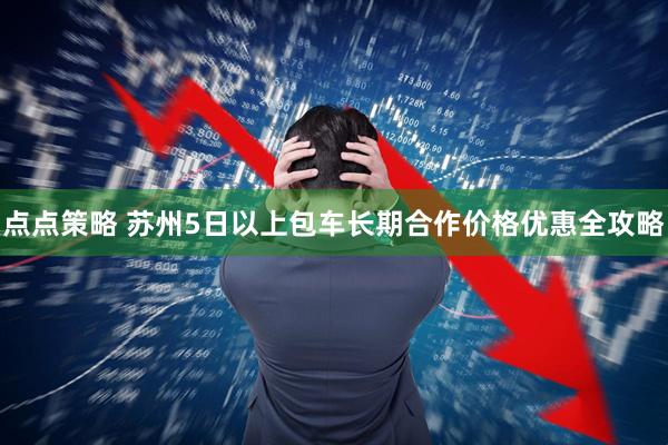 点点策略 苏州5日以上包车长期合作价格优惠全攻略
