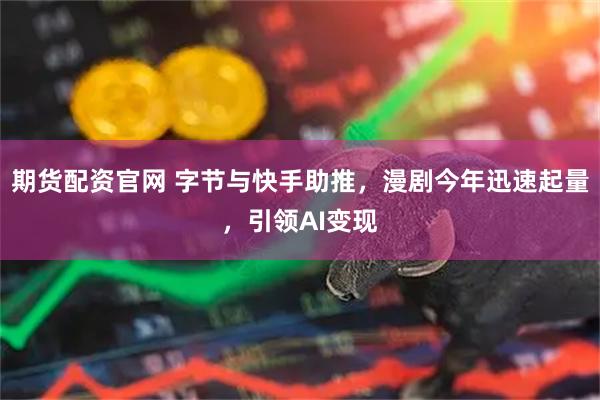期货配资官网 字节与快手助推，漫剧今年迅速起量，引领AI变现