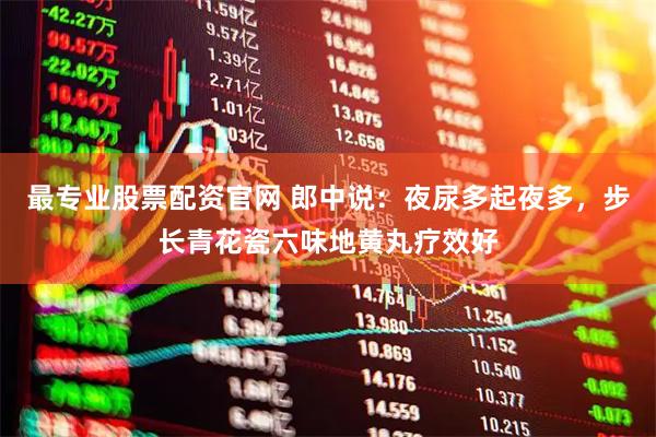 最专业股票配资官网 郎中说：夜尿多起夜多，步长青花瓷六味地黄丸疗效好
