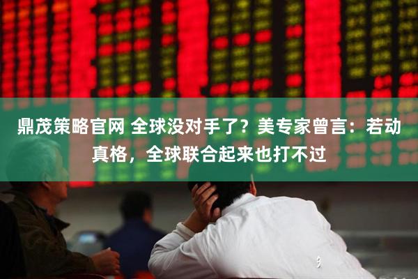 鼎茂策略官网 全球没对手了？美专家曾言：若动真格，全球联合起来也打不过