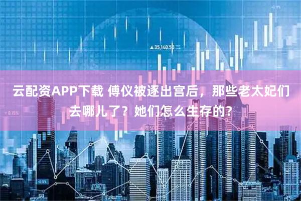 云配资APP下载 傅仪被逐出宫后，那些老太妃们去哪儿了？她们怎么生存的？