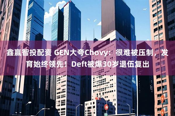 鑫赢智投配资 GEN大夸Chovy：很难被压制，发育始终领先！Deft被爆30岁退伍复出