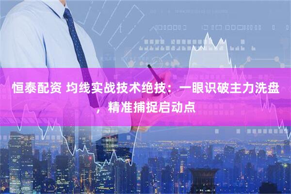 恒泰配资 均线实战技术绝技：一眼识破主力洗盘，精准捕捉启动点