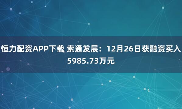 恒力配资APP下载 索通发展：12月26日获融资买入5985.73万元