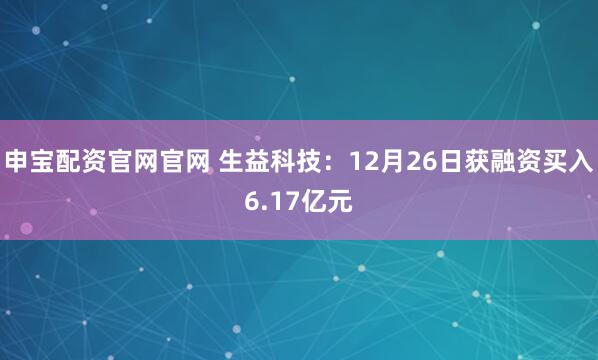 申宝配资官网官网 生益科技：12月26日获融资买入6.17亿元