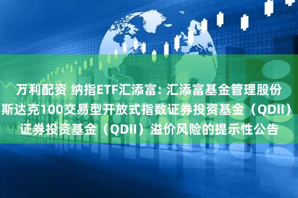 万利配资 纳指ETF汇添富: 汇添富基金管理股份有限公司关于汇添富纳斯达克100交易型开放式指数证券投资基金（QDII）溢价风险的提示性公告