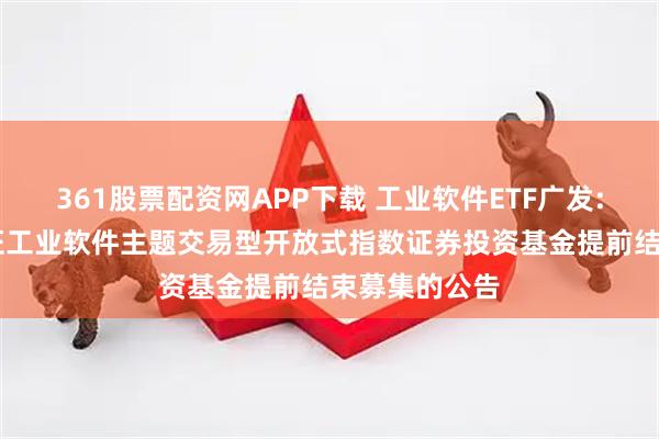 361股票配资网APP下载 工业软件ETF广发: 关于广发国证工业软件主题交易型开放式指数证券投资基金提前结束募集的公告