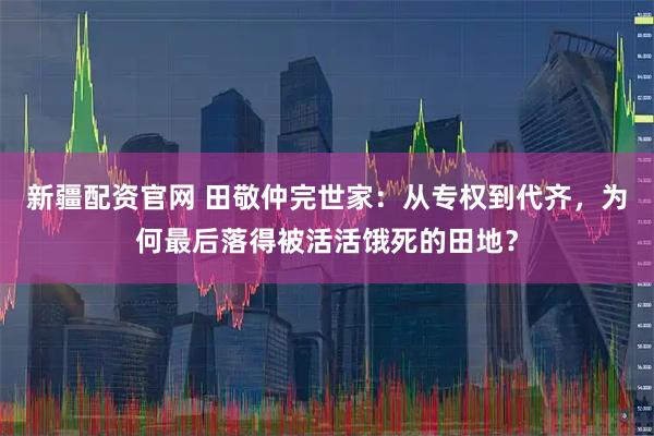 新疆配资官网 田敬仲完世家：从专权到代齐，为何最后落得被活活饿死的田地？