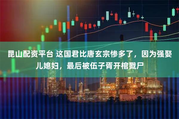 昆山配资平台 这国君比唐玄宗惨多了，因为强娶儿媳妇，最后被伍子胥开棺戮尸