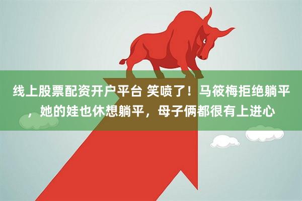 线上股票配资开户平台 笑喷了！马筱梅拒绝躺平，她的娃也休想躺平，母子俩都很有上进心