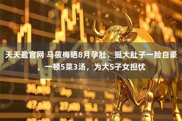 天天盈官网 马筱梅晒8月孕肚，挺大肚子一脸自豪，一顿5菜3汤，为大S子女担忧