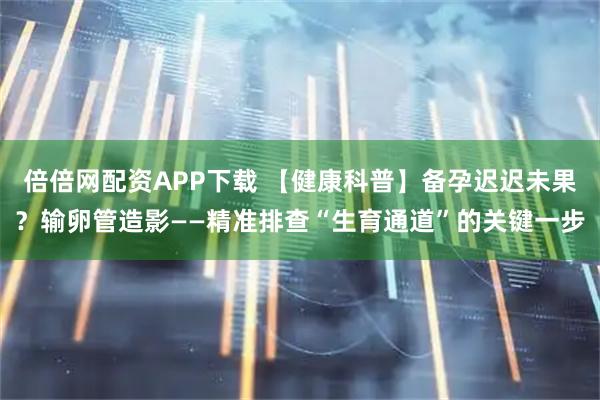 倍倍网配资APP下载 【健康科普】备孕迟迟未果？输卵管造影——精准排查“生育通道”的关键一步
