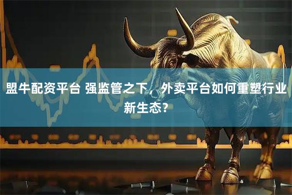 盟牛配资平台 强监管之下，外卖平台如何重塑行业新生态？