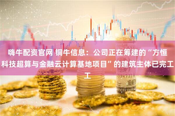 嗨牛配资官网 铜牛信息：公司正在筹建的“方恒科技超算与金融云计算基地项目”的建筑主体已完工