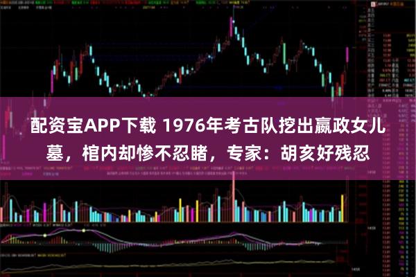 配资宝APP下载 1976年考古队挖出嬴政女儿墓，棺内却惨不忍睹，专家：胡亥好残忍