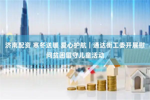 济南配资 寒冬送暖 爱心护航｜通达街工委开展慰问贫困留守儿童活动