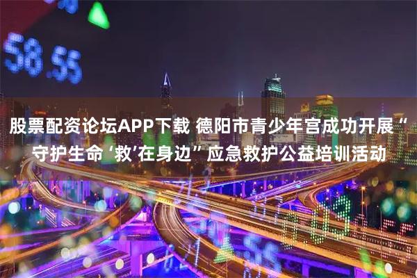 股票配资论坛APP下载 德阳市青少年宫成功开展“守护生命 ‘救’在身边”应急救护公益培训活动