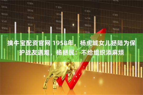 擒牛宝配资官网 1958年，杨虎城女儿拯陆为保护战友遇难，杨拯民：不给组织添麻烦