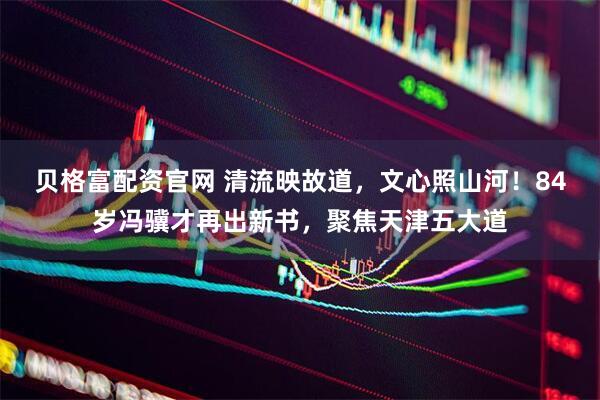 贝格富配资官网 清流映故道，文心照山河！84岁冯骥才再出新书，聚焦天津五大道