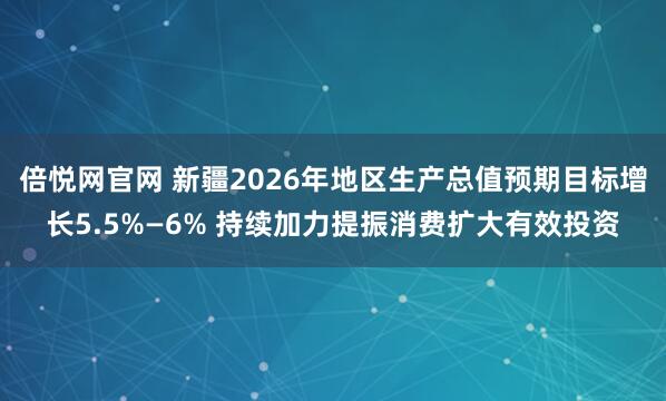 倍悦网官网 新疆2026年地区生产总值预期目标增长5.5%—6% 持续加力提振消费扩大有效投资