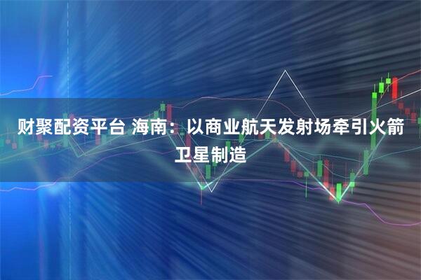 财聚配资平台 海南：以商业航天发射场牵引火箭卫星制造