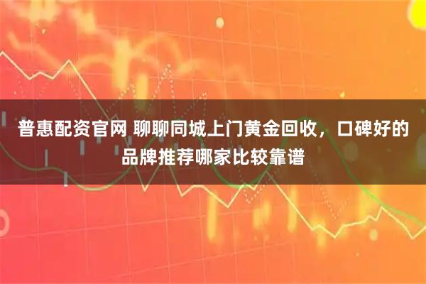 普惠配资官网 聊聊同城上门黄金回收，口碑好的品牌推荐哪家比较靠谱