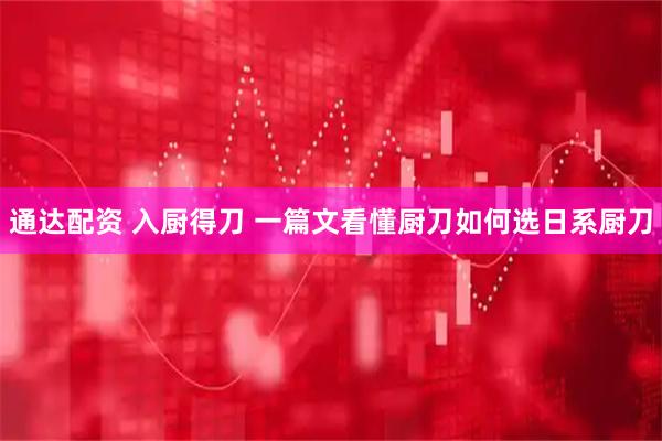 通达配资 入厨得刀 一篇文看懂厨刀如何选日系厨刀